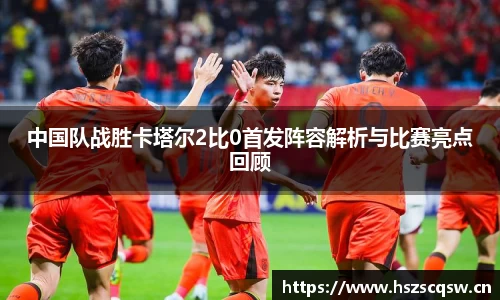 中国队战胜卡塔尔2比0首发阵容解析与比赛亮点回顾